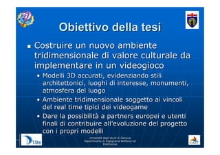 UniverstUniverstàà degli studi di Genovadegli studi di Genova
Dipartimento di Ingegneria Biofisica edDipartimento di Ingegneria Biofisica ed
ElettronicaElettronica
Obiettivo della tesiObiettivo della tesi
Costruire un nuovo ambienteCostruire un nuovo ambiente
tridimensionale di valore culturale datridimensionale di valore culturale da
implementare in un videogiocoimplementare in un videogioco
•• Modelli 3D accurati, evidenziando stiliModelli 3D accurati, evidenziando stili
architettonici, luoghi di interesse, monumenti,architettonici, luoghi di interesse, monumenti,
atmosfera del luogoatmosfera del luogo
•• Ambiente tridimensionale soggetto ai vincoliAmbiente tridimensionale soggetto ai vincoli
del real time tipici dei videogamedel real time tipici dei videogame
•• Dare la possibilitDare la possibilitàà a partners europei e utentia partners europei e utenti
finali di contribuire allfinali di contribuire all’’evoluzione del progettoevoluzione del progetto
con i propri modellicon i propri modelli
 