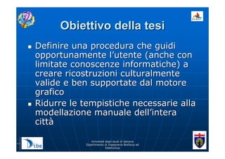 UniverstUniverstàà degli studi di Genovadegli studi di Genova
Dipartimento di Ingegneria Biofisica edDipartimento di Ingegneria Biofisica ed
ElettronicaElettronica
Obiettivo della tesiObiettivo della tesi
Definire una procedura che guidiDefinire una procedura che guidi
opportunamente lopportunamente l’’utente (anche conutente (anche con
limitate conoscenze informatiche) alimitate conoscenze informatiche) a
creare ricostruzioni culturalmentecreare ricostruzioni culturalmente
valide e ben supportate dal motorevalide e ben supportate dal motore
graficografico
Ridurre le tempistiche necessarie allaRidurre le tempistiche necessarie alla
modellazione manuale dellmodellazione manuale dell’’interaintera
cittcittàà
 