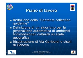 UniverstUniverstàà degli studi di Genovadegli studi di Genova
Dipartimento di Ingegneria Biofisica edDipartimento di Ingegneria Biofisica ed
ElettronicaElettronica
Piano di lavoroPiano di lavoro
Redazione dellaRedazione della ““Contents collectionContents collection
guidelineguideline””
Definizione di un algoritmo per laDefinizione di un algoritmo per la
generazione automatica di ambientigenerazione automatica di ambienti
tridimensionali culturali su scalatridimensionali culturali su scala
geograficageografica
Ricostruzione di Via Garibaldi e vicoliRicostruzione di Via Garibaldi e vicoli
di Genovadi Genova
 