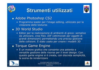 UniverstUniverstàà degli studi di Genovadegli studi di Genova
Dipartimento di Ingegneria Biofisica edDipartimento di Ingegneria Biofisica ed
ElettronicaElettronica
Strumenti utilizzatiStrumenti utilizzati
Adobe Photoshop CS2Adobe Photoshop CS2
•• Programma leader per lProgramma leader per l’’image editing, utilizzato per laimage editing, utilizzato per la
creazione delle texturescreazione delle textures
3D World Studio3D World Studio
•• Editor per la realizzazione di ambienti di gioco: sempliceEditor per la realizzazione di ambienti di gioco: semplice
da utilizzare, crea files .DIF (ottimizzati per oggetti dida utilizzare, crea files .DIF (ottimizzati per oggetti di
grandi dimensioni) permettendo una precisa gestionegrandi dimensioni) permettendo una precisa gestione
delle collisioni.delle collisioni. ÈÈ stato usato per creare i modelli 3Dstato usato per creare i modelli 3D
Torque Game EngineTorque Game Engine
•• ÈÈ un motore grafico che consente una potente eun motore grafico che consente una potente e
versatile gestione delle risorse per il level design. Conversatile gestione delle risorse per il level design. Con
questo game engine siquesto game engine si èè creata, con discreta semplicitcreata, con discreta semplicitàà,,
la scena da renderizzarela scena da renderizzare
 
