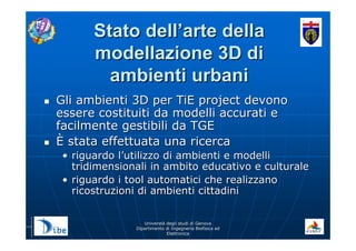 UniverstUniverstàà degli studi di Genovadegli studi di Genova
Dipartimento di Ingegneria Biofisica edDipartimento di Ingegneria Biofisica ed
ElettronicaElettronica
Stato dellStato dell’’arte dellaarte della
modellazione 3D dimodellazione 3D di
ambienti urbaniambienti urbani
Gli ambienti 3D per TiE project devonoGli ambienti 3D per TiE project devono
essere costituiti da modelli accurati eessere costituiti da modelli accurati e
facilmente gestibili da TGEfacilmente gestibili da TGE
ÈÈ stata effettuata una ricercastata effettuata una ricerca
•• riguardo lriguardo l’’utilizzo di ambienti e modelliutilizzo di ambienti e modelli
tridimensionali in ambito educativo e culturaletridimensionali in ambito educativo e culturale
•• riguardo i tool automatici che realizzanoriguardo i tool automatici che realizzano
ricostruzioni di ambienti cittadiniricostruzioni di ambienti cittadini
 