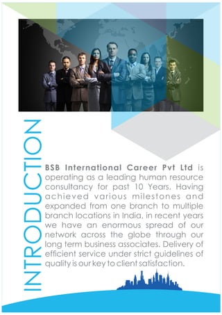INTRODUCTION
BSB International Career Pvt Ltd is
operating as a leading human resource
consultancy for past 10 Years. Having
achieved various milestones and
expanded from one branch to multiple
branch locations in India, in recent years
we have an enormous spread of our
network across the globe through our
long term business associates. Delivery of
efcient service under strict guidelines of
quality is our key to client satisfaction.
 