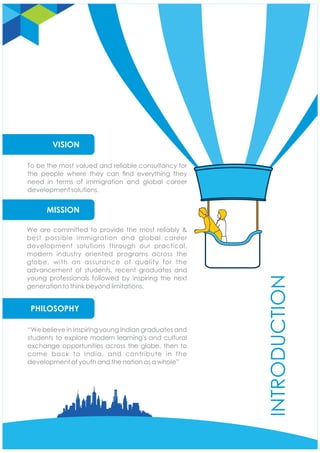 We are committed to provide the most reliably &
best possible immigration and global career
development solutions through our practical,
modern industry oriented programs across the
globe, with an assurance of quality for the
advancement of students, recent graduates and
young professionals followed by inspiring the next
generation to think beyond limitations.
“We believe in Inspiring young Indian graduates and
students to explore modern learning's and cultural
exchange opportunities across the globe, then to
come back to India, and contribute in the
development of youth and the nation as a whole”
INTRODUCTION
To be the most valued and reliable consultancy for
the people where they can nd everything they
need in terms of immigration and global career
development solutions.
PHILOSOPHY
MISSION
VISION
 