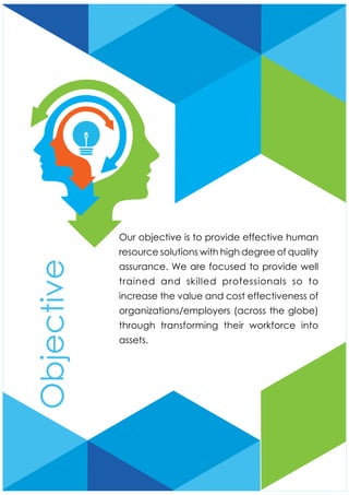 Our objective is to provide effective human
resource solutions with high degree of quality
assurance. We are focused to provide well
trained and skilled professionals so to
increase the value and cost effectiveness of
organizations/employers (across the globe)
through transforming their workforce into
assets.
Objective
 