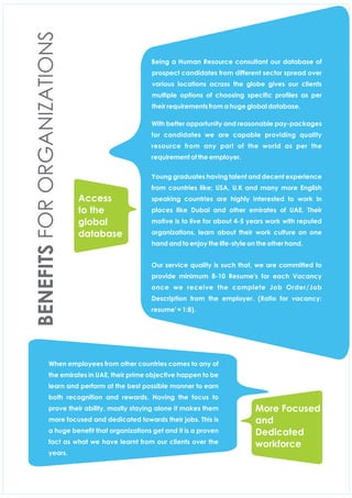 Being a Human Resource consultant our database of
prospect candidates from different sector spread over
various locations across the globe gives our clients
multiple options of choosing specic proles as per
their requirements from a huge global database.
With better opportunity and reasonable pay-packages
for candidates we are capable providing quality
resource from any part of the world as per the
requirement of the employer.
Young graduates having talent and decent experience
from countries like; USA, U.K and many more English
speaking countries are highly interested to work in
places like Dubai and other emirates of UAE. Their
motive is to live for about 4-5 years work with reputed
organizations, learn about their work culture on one
hand and to enjoy the life-style on the other hand.
Our service quality is such that, we are committed to
provide minimum 8-10 Resume's for each Vacancy
once we receive the complete Job Order/Job
Description from the employer. (Ratio for vacancy:
resume' = 1:8).
When employees from other countries comes to any of
the emirates in UAE, their prime objective happen to be
learn and perform at the best possible manner to earn
both recognition and rewards. Having the focus to
prove their ability, mostly staying alone it makes them
more focused and dedicated towards their jobs. This is
a huge benet that organizations get and it is a proven
fact as what we have learnt from our clients over the
years.
Access
to the
global
database
BENEFITSFORORGANIZATIONS
More Focused
and
Dedicated
workforce
 