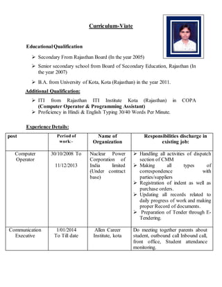 Curriculum-Viate
EducationalQualification
 Secondary From Rajasthan Board (In the year 2005)
 Senior secondary school from Board of Secondary Education, Rajasthan (In
the year 2007)
 B.A. from University of Kota, Kota (Rajasthan) in the year 2011.
Additional Qualification:
 ITI from Rajasthan ITI Institute Kota (Rajasthan) in COPA
(Computer Operator & Programming Assistant)
 Proficiency in Hindi & English Typing 30/40 Words Per Minute.
Experience Details:
post Period of
work:-
Name of
Organization
Responsibilities discharge in
existing job:
Computer
Operator
30/10/2008 To
11/12/2013
Nuclear Power
Corporation of
India limited
(Under contract
base)
 Handling all activities of dispatch
section of CMM
 Making all types of
correspondence with
parties/suppliers
 Registration of indent as well as
purchase orders.
 Updating all records related to
daily progress of work and making
proper Record of documents.
 Preparation of Tender through E-
Tendering.
Communication
Executive
1/01/2014
To Till date
Allen Career
Institute, kota
Do meeting together parents about
student, outbound call Inbound call,
front office, Student attendance
monitoring.
 