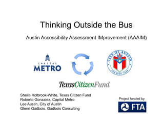 Thi ki O t id th BThinking Outside the Bus
Austin Accessibility Assessment IMprovement (AAAIM)Austin Accessibility Assessment IMprovement (AAAIM)
Sheila Holbrook-White, Texas Citizen Fund
Roberto Gonzalez, Capital Metro
L A i Ci f A i
Project funded by
Lee Austin, City of Austin
Glenn Gadbois, Gadbois Consulting
 