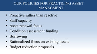 • Proactive rather than reactive
• Staff capacity
• Asset renewal focus
• Condition assessment funding
• Borrowing
• Rationalized focus on existing assets
• Budget reduction proposals
OUR POLICIES FOR PRACTICING ASSET
MANAGMENT
 
