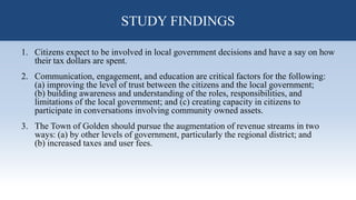 STUDY FINDINGS
1. Citizens expect to be involved in local government decisions and have a say on how
their tax dollars are spent.
2. Communication, engagement, and education are critical factors for the following:
(a) improving the level of trust between the citizens and the local government;
(b) building awareness and understanding of the roles, responsibilities, and
limitations of the local government; and (c) creating capacity in citizens to
participate in conversations involving community owned assets.
3. The Town of Golden should pursue the augmentation of revenue streams in two
ways: (a) by other levels of government, particularly the regional district; and
(b) increased taxes and user fees.
STUDY FINDINGS
 