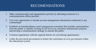RECOMENDATIONS
1. Make communication and engagement a priority by allocating resources to a
communications officer position.
2. Use every opportunity to include an asset management educational component to any
communiqué
3. Establish an interdisciplinary asset management committee that includes representation
from the public to identify existing levels of service, prioritize infrastructure projects,
and develop a communication strategy to educate the public.
4. Continue negotiations with the regional district on cost-sharing opportunities.
5. Lobby the provincial government to bolster the curriculum on civic government within
the educational system.
RECOMENDATIONS
 