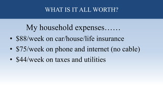 What is all of this worth?
My household expenses……
• $88/week on car/house/life insurance
• $75/week on phone and internet (no cable)
• $44/week on taxes and utilities
WHAT IS IT ALL WORTH?
 