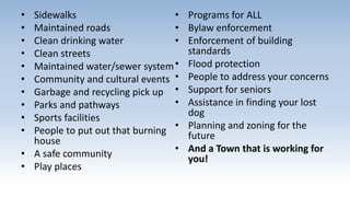 • Sidewalks
• Maintained roads
• Clean drinking water
• Clean streets
• Maintained water/sewer system
• Community and cultural events
• Garbage and recycling pick up
• Parks and pathways
• Sports facilities
• People to put out that burning
house
• A safe community
• Play places
• Programs for ALL
• Bylaw enforcement
• Enforcement of building
standards
• Flood protection
• People to address your concerns
• Support for seniors
• Assistance in finding your lost
dog
• Planning and zoning for the
future
• And a Town that is working for
you!
 