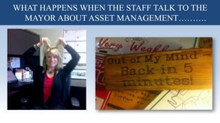 I said all that to say this……….It is time to talk about Asset
Management!
WHAT HAPPENS WHEN THE STAFF TALK TO THE
MAYOR ABOUT ASSET MANAGEMENT……….
 