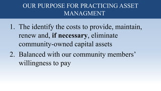 1. The identify the costs to provide, maintain,
renew and, if necessary, eliminate
community-owned capital assets
2. Balanced with our community members’
willingness to pay
OUR PURPOSE FOR PRACTICING ASSET
MANAGMENT
 