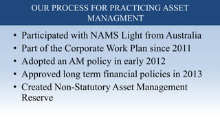 • Participated with NAMS Light from Australia
• Part of the Corporate Work Plan since 2011
• Adopted an AM policy in early 2012
• Approved long term financial policies in 2013
• Created Non-Statutory Asset Management
Reserve
OUR PROCESS FOR PRACTICING ASSET
MANAGMENT
 