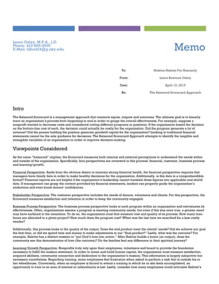 Laura Oxley, M.P.A., J.D.
Phone: 423-895-2936
E-Mail: ldbo224@g.uky.edu Memo
To: Holston Habitat For Humanity
From: Laura Bowman Oxley
Date: April 12, 2015
Re: The Balanced Scorecard Approach
Intro
The Balanced Scorecard is a management approach that connects inputs, outputs and outcomes. The ultimate goal is to linearly
trace an organization’s process from beginning to end in order to gauge the overall effectiveness. For example, suppose a
nonprofit wanted to decrease costs and considered cutting different programs or positions. If the organization based the decision
on the bottom-line cost of each, the decision could actually be costly for the organization. Did the program generate a lot of
revenue? Did the person holding the position generate goodwill capital for the organization? Looking at traditional financial
statements cannot be the sole guidance for decisions. The Balanced Scorecard Approach attempts to identify the tangible and
intangible variables of an organization in order to improve decision-making.
Viewpoints Considered
As the name “balanced” implies, the Scorecard measures both internal and external perceptions to understand the needs within
and outside of the organization. Specifically, four perspectives are reviewed in this process: financial, customer, business process
and learning/growth.
Financial Perspective: Aside from the obvious desire to maintain strong financial health, the financial perspective requires that
managers have timely data in order to make healthy decisions for the organization. Additionally, is this data in a comprehendible
format? Financial reports are not helpful if the organization’s leadership cannot translate these figures into applicable real-world
data. If management can grasp the content provided by financial statements, leaders can properly guide the organization’s
endeavors and even boost donors’ confidences.
Stakeholder Perspective: The customer perspective includes the needs of donors, volunteers and clients. For this perspective, the
Scorecard measures satisfaction and retention in order to keep the community engaged.
Business Process Perspective: The business process perspective looks at each program within an organization and reevaluates its
effectiveness. Often, organizations assume a program is meeting community needs, but even if this was once true, a greater need
may have surfaced in the meantime. To do so, the organization must first measure cost and quality of its process. How many man-
hours are allocated to a given project? How much does the program cost? When was the last time we searched for a less costly
vendor?
Additionally, this process looks to the quality of the output. Does the end product meet the clients’ needs? Did we achieve our goal
the first time, or did we spend time and money to make adjustments to our “final product?” Lastly, what was the outcome? For
example, Habitat has a distinct mission to “put God’s love into action.” After Habitat builds a home (an output), does the
community see this demonstration of love (the outcome)? Do the families feel any difference in their spiritual journey?
Learning/Growth Perspective: Nonprofits truly rely upon their employees, volunteers and board to provide the foundation
necessary to fulfill the mission statement. In order to retain and build human capital, the organization must measure satisfaction,
acquired skillsets, community connection and dedication to the organization’s mission. This information is largely subjective but
necessary nonetheless. Regarding training, some employees feel frustration when asked to perform a task that is outside his or
her wheelhouse. Conversely, when an employee is forced to attend a training in which he or she feels accomplished, an
opportunity to train in an area of interest or unfamiliarity is lost. Lastly, consider how many employees could articulate Habitat’s
 