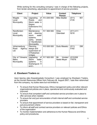 While working for this consulting company I was in charge of the following projects,
from tender advertising, adjudication to appointment of service providers:
Client Project Value Contact
Person
Telephone
Mogale City
Local
Municipality
Upgrading of
Roads and
Storm water in
Kagiso
Extensions 8 &
12
R 3 200 000 Mike Stadler (011) 951
2135
Randfontein
Local
Municipality
Maintenance
and cleaning
storm water
systems,
parks, streets
of Randfontein
Municipality
R 1 900 000 Dries
Odendaal
(011) 411
0216
Johannesburg
Road Agency
Ltd
Planning,
design and
supervision of
5 Pedestrian
bridges
R 5 500 000 Dudu Maseko (011) 298
5162
City of Tshwane
Metro
Municipality
Upgrading of
Storm water
systems in
Soshanguve H
and L
R 7 600 000 Mr. Vorster/
Neels Meyer
(012)358
7787/6
d. Ebodweni Traders cc
Upon leaving Jako Kwazekwabala Consortium I was employed by Ebodweni Traders,
as the Human Resources Officer from February till August 2007, I was then retrenched
from this company, my duties were but not limited to:
 To ensure that Human Resources, Ethics management policy and other relevant
organizational policies are in place, operational and continuously evaluated and
improved.
 To ensure that competent staff and contracted service providers are in place to
offer services when needed.
 To ensure fair and just remuneration of both internal staff and contracted service
providers
 To ensure that appointment of service providers is based on fair, transparent and
just procurement criteria
 To inform all staff and contract service providers on relevant policies and Ethics
of the organization
 To monitor implementation and adherence to the Human Resource and Ethics
policy and procedures.
6
 