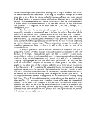 universalist dealing with the particularist, it is important to keep in mind that small talk to
the particularist is essential in business. It will help the universalist manager if s/he takes
some time to get to know the people on her/his transnational team on a more personal
level. For a manager in a leading position with his team, it is important to remember that
in many cultures a person’s title, age, and background connections are very important and
it will be helpful to respect the members of the team who are older, or have more tenure
than yourself. It is important to not show them up. (Hall, 1990, Garinger, 2012,
Trompenaars, 1994)
The final step for an international manager to accomplish her/his goal in
successfully managing a transnational team is to learn the cultural dimensions of the
members of her/his team. As is explained with the United States, Hall and Trompenaars’
research encompasses many other cultures including Japan, Germany, the Middle East
and many more. By researching and determining where a particular culture lies on the
scale, an international manager can equip her/himself with the tools necessary for leading
accomplished business team meetings. When an international manager has these keys to
unlocking understanding between cultures, he will be able to earn the trust of his
transnational team.
In today’s globalizing market economy, international companies can gain a
competitive business advantage through training of international managers to help with
business development. Transnational teams can help a company become hugely
successful in its business through cultural diversity. Because transnational teams include
employees from various backgrounds and cultures, they will offer an international
company varying perspectives that can help it meet global needs. Not only that, but
when an international company has locations in various parts of the world, these
employees can offer some of the best ideas and innovations from various departments
within the company. By recognizing this value, and training its managers to recognize
this human capital asset, s/he can build value throughout the company. In order to build
efficiency, a wise international manager will let employees contribute in their own way.
Differences are essential for building teams of people that deliver great results. A
developed international manager will appreciate and utilize the cultural diversity among
their team. S/he will encourage constructive conversations and take caution to allow
direct conflict. By recognizing and respecting cultural differences, the international
manager will be much better equipped to help facilitate communication among team
members who might not be aware that their culture directs others to do things in way
different from their own. By reducing, or even eliminating conflict and facilitating
communication, transnational teams will optimize their team’s performance that, in turn,
will optimize company performance.
 