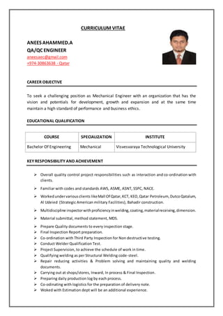 CURRICULUM VITAE
ANEES AHAMMED.A
QA/QC ENGINEER
aneesaec@gmail.com
+974-30863638 - Qatar
CAREER OBJECTIVE
To seek a challenging position as Mechanical Engineer with an organization that has the
vision and potentials for development, growth and expansion and at the same time
maintain a high standard of performance and business ethics.
EDUCATIONAL QUALIFICATION
COURSE SPECIALIZATION INSTITUTE
Bachelor Of Engineering Mechanical Visvesvaraya Technological University
KEY RESPONSIBILITY AND ACHIEVEMENT
 Overall quality control project responsibilities such as interaction and co-ordination with
clients.
 Familiar with codes and standards AWS, ASME, ASNT, SSPC, NACE.
 Workedundervariousclients likeMall Of Qatar,KCT, KEO, Qatar Petroleum, DutcoQatalum,
Al Udeied (Strategic American military Facilities), Bahadir construction.
 Multidiscipline inspectorwithproficiencyinwelding,coating,materialreceiving,dimension.
 Material submittal, method statement, MDS.
 Prepare Quality documents to every inspection stage.
 Final Inspection Report preparation.
 Co-ordination with Third Party Inspection for Non destructive testing.
 Conduct Welder Qualification Test.
 Project Supervision, to achieve the schedule of work in time.
 Qualifying welding as per Structural Welding code-steel.
 Repair reducing activities & Problem solving and maintaining quality and welding
documents.
 Carrying out at shops/stores, Inward, In process & Final Inspection.
 Preparing daily production log by each process.
 Co-odinating with logistics for the preparation of delivery note.
 Woked with Estimation dept will be an additional experience.
 