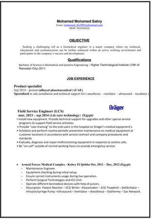 Mohamed Mohamed Sabry 
Email: mohamed_hti2005@hotmail.com 
MOB: 0505609426 
OBJECTIVE 
Seeking a challenging roll as a biomedical engineer in a major company where my technical, 
educational and communication can be further enhanced within an active working environment and 
participates in the company’s success and development. 
Qualifications 
Bachelor of Science in Biomedical and Systems Engineering – Higher Technological Institute (10th of 
Ramadan City) 2011. 
JOB EXPERIENCE 
Product specialist 
Sep 2014 – present (alhayat pharmaceutical ) (UAE) 
Specialized in sale,installation and technical support for ( anesthesia – ventilator – ultrasound – incubator ) 
Field Service Engineer (LCS) 
mar, 2013 – sep 2014 (Life care technology) (Egypt) 
• Install new equipment. Provide technical support for upgrades and other special service 
programs to support field service activities. 
• Provide “user training” to the end-users in the hospital on Dräger’s medical equipment's. 
• Schedule and perform routine periodic preventive maintenance on medical equipment at 
customer locations in accordance with service contract and company procedures and 
standards. 
• Evaluate, diagnose and repair malfunctioning equipment in response to service calls. 
• Be "on-call" outside of normal working hours to provide emergency service. 
· Armed Forces Medical Complex - Kobry El Qobba Oct, 2011 – Dec, 2012 (Egypt) 
- Maintenance Engineer. 
- Equipment checking during initial setup. 
- Ensure correct instruments usage during live operation. 
- Perform Surgical Technologies and ICU Unit. 
- Operate different biomedical devices with help of juniors. 
- Description: Patient Monitor – ECG Writer –Peacemaker – ECG Treadmill – Defibrillator – 
Infusion/syringe Pump –Ultrasound – Ventilator – Anesthesia – Diathermy – Gas Network. 
 