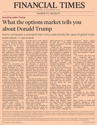 FRIDAY 2 DECEMBER 2016
MARKETS INSIGHT
Investing under Trump
What the options market tells you
about Donald Trump
Sector anticipates a president-elect who understands the value of global trade
MYRON SCHOLES AND ASH ALANKAR
© THE FINANCIAL TIMES LIMITED 2016
It’s time to get back to normal.
Years of ultra-low interest-
rate policies by the US Federal
Reserve have led to some
head-scratching distortions,
with US utilities commanding
higher price-to-earnings ratios
than high-growth Chinese tech
companies and investors finding
themselves in the bizarre position
of paying governments to lend to
them after yields on more than
$11.7tn of sovereign debt dropped
below zero.
Before the US election, the
options market had signalled a
greater probability of a return
to higher nominal interest rates
in the US, led by inflation. While
expected nominal rates have
increased by staggering amounts
since the election, the options
market continues to signal
a greater probability of rate
increases in coming months due
to higher than expected inflation.
Since the summer, inflation has
shown signs of returning in the
US, giving the Fed a window to
step away from years of monetary
accommodation. Ten-year,
breakeven inflation in the US has
surged 60 basis points since July
and by a stunning 20 basis points
since Donald Trump confounded
pollsters and pundits by winning
the presidential election.
Despite these moves, the
options market continues to
signal a greater probability of
more inflation to come, making
the chance of a rate rise in
December more certain. Indeed,
perhaps the most significant
risk that the capital markets are
underestimating is not just the
need, but the desire of the Fed to
raiseratesfasterthananticipated.
Failure to do so leaves the Fed
limited in its ability to combat
the next, inevitable, correction.
By assigning limited downside
to equities, the options market
is indicating that the market
stress that followed the Fed’s
first rate rise in almost 10 years
last December is unlikely to
be repeated. It is likely fiscal
stimulus will come with the new
administration and steady the
economy, reducing the risk of a
sharp contraction. Fiscal policies
will take over, in part, the role
played by monetary policy since
2008.
Before the US election, the low
expected tail loss that the options
market assigned to US equities
impliedthatfiscalstimuluswould
serve as a backstop to protect the
economy from tipping over. The
options market, however, wasn’t
convinced such deficit spending
could spur growth in the US and
assigned a low probability to
large equity gains.
Now the options market has
taken on a different view. Since
the election, it has begun to
signal more growth ahead and
more upside to equities.
Not only is the downside to
equities limited, the upside has
improved steadily, leading to
rising attractiveness to holding
the S&P 500 — the options
market’s anticipated tail gains
exceed tail losses.
Maybe the new information
the market is digesting includes
the effects on equities of tax cuts
and deregulation in addition to
fiscal spending, ushering in an
era of faster sustained growth.
Industries the options market
views as key beneficiaries to
these changes are financials,
industrials, technology and
consumer discretionary — the US
consumer is likely back.
So, the risk for investors has
swung dramatically in recent
weeks from protecting against
the “bear” to the possibility of
missing riding the “bull”. The
options market is signalling
that the distribution of possible
future outcomes has changed
considerably since the election,
with the upside now more
prominent.
Using options market prices
to garner information about the
distribution of future outcomes is
similar to using crowd-sourcing
to gather information, such as
the traffic app Waze. Market
prices do convey important
information about changing
risks. For example, option prices
suggest that Mexican assets
are expected to deliver larger
gains than losses, implying
Trump won’t seek to impose
headline-grabbing sanctions
on the country. Although less
pronounced, options market
indicators are similar for China,
Japan and emerging markets.
In short, the options market
does not appear to view Trump
as a protectionist but rather as
someone who understands the
value and importance of global
trade.
Low interest rates have long
had a pernicious effect on
investors, who have struggled
to earn the returns needed to
meet obligations. By raising rates
— and by doing so faster than
expected — in an environment
of rising inflation, lower
taxes, deregulation and deficit
spending, the Fed and Treasury
can together send a message that
normal investment conditions
are finally coming back into view.
And from the change in
the distributions of possible
outcomes since the election,
it appears the most important
ingredients for the return to
normal are deregulation and
rational international trade,
which ironically is a return to the
old normal.
According to the options
market, this is the perfect recipe
to foster faster sustainable
growth.
Myron Scholes is group chief
investment strategist at Janus
Capital and Ash Alankar is the
global head of asset allocation and
risk management
This article is for information purposes only and should not be used or construed as an offer to sell, a solicitation of an offer to buy, or a recommendation for any
security. There is no guarantee that the information supplied is accurate, complete, or timely, nor does it make any warranties with regards to the results obtained
from its use. It is not intended to indicate or imply in any manner that current or past results are indicative of future profitability or expectations. As with all invest-
ments, there are inherent risks that individuals would need to consider.
The views expressed are those of the portfolio manager(s) and do not necessarily reflect the views of others in Janus’ organization. They are subject to change,
and no forecasts can be guaranteed. The comments may not be relied upon as recommendations, investment advice or an indication of trading intent.
C-1216-6046 06-15-17
 