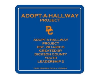 ADOPT-A-HALLWAY
PROJECT
CHIEF DESIGNER- DAVID A. JOHNSON
ADOPT-A-HALLWAY
PROJECT
EST. 2014-2015
CREATED BY
DICKSON COUNTY
YOUTH
LEADERSHIP 2
 