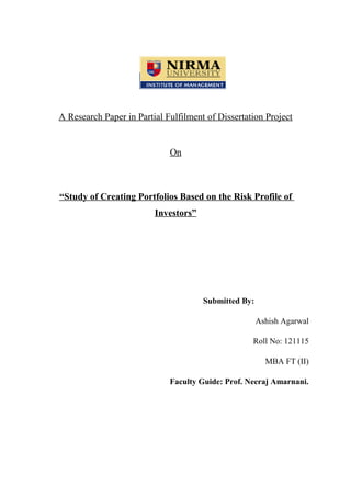 A Research Paper in Partial Fulfilment of Dissertation Project
On
“Study of Creating Portfolios Based on the Risk Profile of
Investors”
Submitted By:
Ashish Agarwal
Roll No: 121115
MBA FT (II)
Faculty Guide: Prof. Neeraj Amarnani.
 