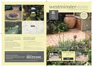 Bradstone, Brett, Global Stone,
Livingstone Natural Stone, Marshalls,
National Trust Paving, Natural Paving,
Pavestone, Stonemarket, Strata Stone,
Westminster Stone.
Call us now for a quote
and take advantage of:
•	 Nationwide ‘Direct to Home’ delivery
•	 Trade and General Public discounts on all leading Brands
•	 Stockists of The National Trust Landscape Collection
•	 Comprehensive ranges of Natural and Reproduction Stone
•	 Design Advice
•	 Open 7 days a week with Advisors on hand to help you
As Stockists we are able to offer
competitive prices on all leading
Brands including:
Visit our Sales Office at Cranes of Burford or call or email for a quote:
Westminster Paving Collection
at Cranes of Burford, Burford Garden Company,
Shilton Road, Burford, Oxfordshire, OX18 4PA.
Tel: 01993 822877
Visit: www.westminsterstone.com or www.nationaltrustpaving.com
Telephone
0844 815 6442
The most comprehensive Paving
Display Centre in the Cotswolds
www.westminsterstone.com www.nationaltrustpaving.com
The leaders in reproduction paving & flooring, our brands include the
sought after National Trust Landscape Collection as well as a superb
range of Livingstone Natural Stone.
Call now for a quote 0844 815 6442
Family
Business
Established for
30years
www.nationaltrustpaving.com www.westminsterstone.com
Email: burford@westminsterstone.com
 