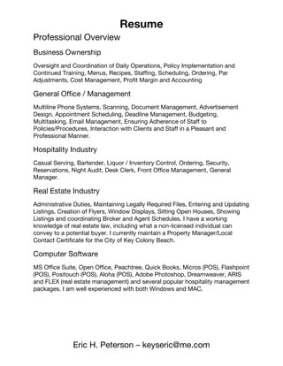 Resume
Eric H. Peterson – keyseric@me.com
Professional Overview
Business Ownership
Oversight and Coordination of Daily Operations, Policy Implementation and
Continued Training, Menus, Recipes, Staffing, Scheduling, Ordering,   Par
Adjustments, Cost Management, Profit Margin and Accounting
General Office / Management
Multiline Phone Systems, Scanning, Document Management, Advertisement
Design, Appointment Scheduling, Deadline Management, Budgeting,
Multitasking, Email Management, Ensuring Adherence of Staff to
Policies/Procedures, Interaction with Clients and Staff in a Pleasant and
Professional Manner.
Hospitality Industry
Casual Serving, Bartender, Liquor / Inventory Control, Ordering, Security,
Reservations, Night Audit, Desk Clerk, Front Office Management,  General
Manager.
Real Estate Industry
Administrative Duties, Maintaining Legally Required Files, Entering and Updating
Listings, Creation of Flyers, Window Displays, Sitting Open Houses, Showing
Listings and coordinating Broker and Agent Schedules. I have a working
knowledge of real estate law, including what a non-licensed individual can
convey to a potential buyer. I currently maintain a Property Manager/Local
Contact Certificate for the City of Key Colony Beach.
Computer Software
MS Office Suite, Open Office, Peachtree, Quick Books, Micros (POS), Flashpoint
(POS), Positouch (POS), Aloha (POS), Adobe Photoshop, Dreamweaver, ARIS
and FLEX (real estate management) and several popular hospitality management
packages. I am well experienced with both Windows and MAC.
 