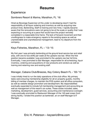 Resume
Eric H. Peterson – keyseric@me.com
Experience
Sombrero Resort & Marina, Marathon, FL ‘16
Hired as Beverage Supervisor at this under re-developing resort I had the
responsibility of all liquor ordering and inventory as well as acquiring new
product lines, Bartending, Staff re-training and new hires. I rapidly became
aware that the renovations were not going to be at the scale or quality that I was
expecting or occurring at a pace that would have the project remotely
completed in a reasonable time frame. The lack of forward movement and their
unwillingness to make emergency repairs to the existing space as well as
unpredictable and unprofessional management, lead to my departure from the
company.
Keys Fisheries, Marathon, FL – ’13-‘15
My first year I was primarily bartending at the ground level service bar and retail
area, with one to two shifts per week at the upstairs raw bar. When the first
position became available I was promoted to the upstairs raw bar full time.
Eventually, I was promoted to Bar Manager, responsible for all scheduling, liquor
inventory, ordering and acquisitions of new products and vendors as well as
training and retaining new and existing staff.
Manager, Cabana Club/Breezes, Key Colony Beach FL - ’03-’12
I was initially hired to run the daily operations of the club office. My primary
tasks were ensuring membership eligibility for all on property guests, monthly
billing of member charges, to maintain the POS system and all office computers,
as well as website design promotion and development. My responsibilities
eventually expanded to include full membership management and accounting as
well as management of the resort’s six suites. These duties included; sales,
marketing, development, guest services, accounting and maintenance oversight.
I was eventually promoted to Restaurant Manager of the 140 seat ocean front
dining facility. I ended this position as bartender, an on-staff Manager & IT
Manager.
 