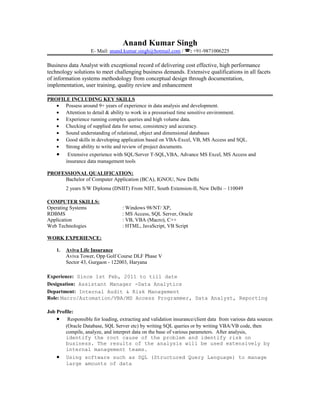 Anand Kumar Singh
E- Mail: anand.kumar.singh@hotmail.com / : +91-9871006225
Business data Analyst with exceptional record of delivering cost effective, high performance
technology solutions to meet challenging business demands. Extensive qualifications in all facets
of information systems methodology from conceptual design through documentation,
implementation, user training, quality review and enhancement
PROFILE INCLUDING KEY SKILLS
• Possess around 9+ years of experience in data analysis and development.
• Attention to detail & ability to work in a pressurised time sensitive environment.
• Experience running complex queries and high volume data.
• Checking of supplied data for sense, consistency and accuracy.
• Sound understanding of relational, object and dimensional databases
• Good skills in developing application based on VBA-Excel, VB, MS Access and SQL.
• Strong ability to write and review of project documents.
• Extensive experience with SQL/Server T-SQL,VBA, Advance MS Excel, MS Access and
insurance data management tools
PROFESSIONAL QUALIFICATION:
Bachelor of Computer Application (BCA), IGNOU, New Delhi
2 years S/W Diploma (DNIIT) From NIIT, South Extension-II, New Delhi – 110049
COMPUTER SKILLS:
Operating Systems : Windows 98/NT/ XP,
RDBMS : MS Access, SQL Server, Oracle
Application : VB, VBA (Macro), C++
Web Technologies : HTML, JavaScript, VB Script
WORK EXPERIENCE:
1. Aviva Life Insurance
Aviva Tower, Opp Golf Course DLF Phase V
Sector 43, Gurgaon - 122003, Haryana
Experience: Since 1st Feb, 2011 to till date
Designation: Assistant Manager -Data Analytics
Department: Internal Audit & Risk Management
Role: Macro/Automation/VBA/MS Access Programmer, Data Analyst, Reporting
Job Profile:
• Responsible for loading, extracting and validation insurance/client data from various data sources
(Oracle Database, SQL Server etc) by writing SQL queries or by writing VBA/VB code, then
compile, analyze, and interpret data on the base of various parameters. After analysis,
identify the root cause of the problem and identify risk on
business. The results of the analysis will be used extensively by
internal management teams.
• Using software such as SQL (Structured Query Language) to manage
large amounts of data
 