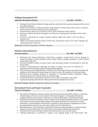 NetShape International LLC
Application Development Engineer (Apr 2008 ~ Feb 2009)
ß Developed Finite Element Model of Energy absorbers, performed crash analysis and optimized for mass to
meet the performance.
ß Worked on Development of pedestrian Impact Energy absorbers, to reduce injury criteria such as acceleration,
rotation and shear caused on pedestrians in low speed impact.
ß Engineered Energy absorbers to meet FMVSS, CMVSS, IIHS and Pedestrian Impact regulation.
ß Involved in material card deck development in LS-Dyna for obtaining good correlation of test results
with CAE.
ß Involved in optimizing the Cowper Symonds material model with respect to the test data to
minimize error.
ß Helped in developing optimum design of Chair base, reducing the mass by 25% using Topology and
sizing optimization in optistruct.
Tools Used: LS-DYNA, Hypermesh, LS-POST, Optistruct.
Martinrea International Inc.
Structrual Engineer (Nov 2006 ~ Apr 2008)
ß Performed Finite Element Modeling of full Chassis assemblies, worked closely with the designers to
achieve the targets of cradle assembly for their modal, stiffness, strength, permanent set, point mobility
and durability load cases.
ß Performed durability analysis on parent metal, weld and design iterations are performed to reach the
design targets.
ß Involved in engineering and optimizing the design to achieve mass and cost reduction by
interacting closely with design group and manufacturing engineers.
ß Physical testing of the cradle assembly is simulated in FEA and fatigue failures are predicted in both weld
and parent metal and possible design changes are made to achieve the target prior to the actual testing.
ß Performed linear stamping simulation in Hyperform to understand thickness distribution during
manufacturing process to alter the design in conceptual stage.
ß Coordinated activities of hydroforming simulation, for one of the crossmembers in the cradle.
ß Engineered the design and worked to reduce gap between the designer and customer
Tools Used: Nastran, ABAQUS, Hypermesh, Optistruct, FE-Fatigue.
International Trucks and Engine Corporation
Contract CAE Engineer (Jun 2006 ~ Oct 2006)
ß Finite Element Modeling of Chassis assembly and performed modal and durability analysis, to determine
the performance of the new oil cooler bracket. The natural frequencies of the proposed bracket are
compared with the current bracket, to determine the vibration performance of the proposed bracket.
ß Performed Finite Element modeling of hood assembly for the modal and durability analysis of new splash
panel brackets. Hood mounted proposed design of the splash panel bracket is analyzed for its modal
performance, and the durability of the bracket is estimated by applying lateral, longitudinal and vertical
gravitational loads and observing at the peak von Mises stress in each load case.
ß Bead Optimization of the splash panel is performed to increase Natural frequencies, to keep the natural
frequency of the assembly away from the frequency of the engine vibrations and road shocks.
ß Performed Finite Element Modeling, durability and modal analysis of new fuel filter bracket.
ß Topology Optimization is performed to suggest a new topology design of the hood mount, with
 
