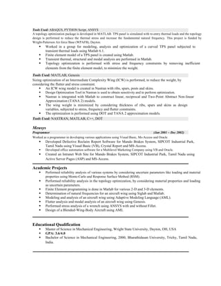 Tools Used: ABAQUS, PYTHON Script, ANSYS
A topology optimization package is developed in MATLAB. TPS panel is simulated with re-entry thermal loads and the topology
design is performed to reduce the thermal stress and increase the fundamental natural frequency. This project is funded by
Wright-Patterson Air force Base (WPAFB), Dayton.
ß Worked in a group for modeling, analysis and optimization of a curved TPS panel subjected to
transient thermal loads using Matlab 6.1.
ß Finite element model of a TPS panel is created using Matlab.
ß Transient thermal, structural and modal analysis are performed in Matlab.
ß Topology optimization is performed with stress and frequency constraints by removing inefficient
elements from the finite element model, to minimize the weight.
Tools Used: MATLAB, Genesis
Sizing optimization of an Intermediate Complexity Wing (ICW) is performed, to reduce the weight, by
considering the flutter and stress constraint.
ß An ICW wing model is created in Nastran with ribs, spars, posts and skins.
ß Design Optimization Tool in Nastran is used to obtain sensitivity and to perform optimization.
ß Nastran is integrated with Matlab to construct linear, reciprocal and Two-Point Abstract Non-linear
Approximation (TANA 2) models.
ß The wing weight is minimized by considering thickness of ribs, spars and skins as design
variables, subjected to stress, frequency and flutter constraints.
ß The optimization is performed using DOT and TANA 2 approximation models.
Tools Used: NASTRAN, MATLAB, C++, DOT
Meusys
Programmer (Jan 2001 ~ Dec 2002)
Worked as a programmer in developing various applications using Visual Basic, Ms-Access and Oracle
ß Developed Defective Reclaim Report Software for Mando Brakes System, SIPCOT Industrial Park,
Tamil Nadu using Visual Basic (VB), Crystal Report and MS-Access.
ß Developed office automation software for a Multilevel Marketing Company using VB and Oracle.
ß Created an Intranet Web Site for Mando Brakes System, SIPCOT Industrial Park, Tamil Nadu using
Active Server Pages (ASP) and MS-Access.
Academic Projects
ß Performed reliability analysis of various systems by considering uncertain parameters like loading and material
properties using Monte-Carlo and Response Surface Method (RSM).
ß Performed reliability analysis in the topology optimization, by considering material properties and loading
as uncertain parameters.
ß Finite Element programming is done in Matlab for various 2-D and 3-D elements.
ß Determination of natural frequencies for an aircraft wing using Siglab and Matlab.
ß Modeling and analysis of an aircraft wing using Adaptive Modeling Language (AML).
ß Flutter analysis and modal analysis of an aircraft wing using Genesis.
ß Performed stress analysis of a wrench using ANSYS with and without Fillet.
ß Design of a Blended-Wing-Body Aircraft using AML
Educational Qualification
ß Master of Science in Mechanical Engineering, Wright State University, Dayton, OH, USA
ß GPA: 3.6/4.0
ß Bachelor of Science in Mechanical Engineering, 2000, Bharathidasan University, Trichy, Tamil Nadu,
India.
 