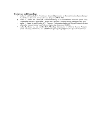 Conference and Proceedings
ß Muthu, P., and Grandhi, R.V., “Evolutionary Structural Optimization for Thermal Protection System Design,”
The 30
th
Dayton-Cincinnati Aerospace Sciences Symposium, March 2005.
ß Muthu, P., Grandhi, R.V., Haney, M., “Optimum Topology for a Curved Thermal Protection System Using
Evolutionary Structural Optimization,” Wright State University Graduate Student Symposium, May 2005.
ß Muthu, P., Haney, M., and Grandhi, R.V., “Topology Optimization of a Curved Thermal Protection System
subjected to transient thermal loads,” Dayton Engineering Symposium, Oct 2005.
ß Muthu, P., Haney, M., and Grandhi, R.V., “Topology Optimization of a Curved Thermal Protection
System with large deformation,” 2nd AIAA Multidisciplinary Design Optimization Specialist Conference.
 