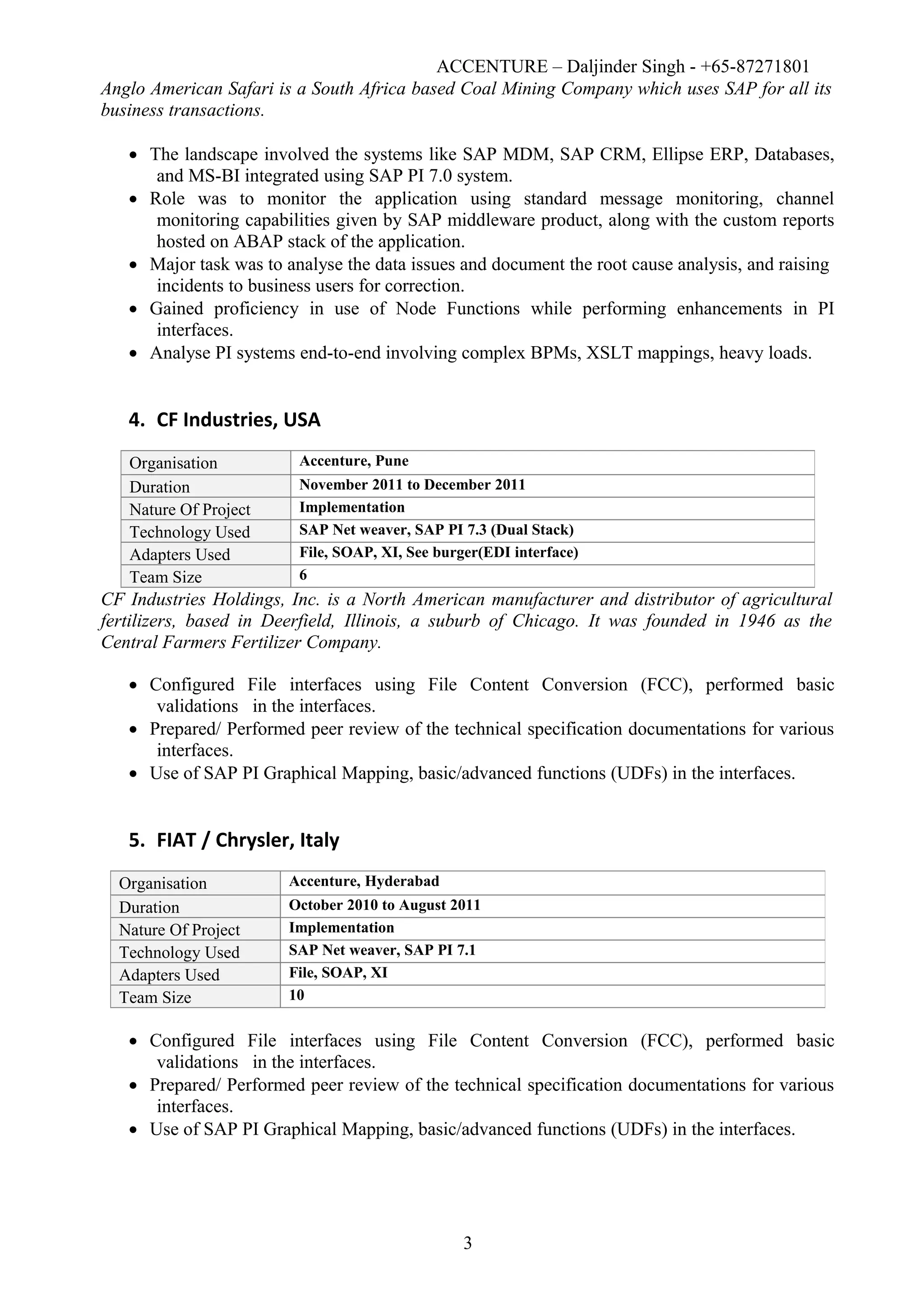 ACCENTURE – Daljinder Singh - +65-87271801
Anglo American Safari is a South Africa based Coal Mining Company which uses SAP for all its
business transactions.
 The landscape involved the systems like SAP MDM, SAP CRM, Ellipse ERP, Databases,
and MS-BI integrated using SAP PI 7.0 system.
 Role was to monitor the application using standard message monitoring, channel
monitoring capabilities given by SAP middleware product, along with the custom reports
hosted on ABAP stack of the application.
 Major task was to analyse the data issues and document the root cause analysis, and raising
incidents to business users for correction.
 Gained proficiency in use of Node Functions while performing enhancements in PI
interfaces.
 Analyse PI systems end-to-end involving complex BPMs, XSLT mappings, heavy loads.
4. CF Industries, USA
CF Industries Holdings, Inc. is a North American manufacturer and distributor of agricultural
fertilizers, based in Deerfield, Illinois, a suburb of Chicago. It was founded in 1946 as the
Central Farmers Fertilizer Company.
 Configured File interfaces using File Content Conversion (FCC), performed basic
validations in the interfaces.
 Prepared/ Performed peer review of the technical specification documentations for various
interfaces.
 Use of SAP PI Graphical Mapping, basic/advanced functions (UDFs) in the interfaces.
5. FIAT / Chrysler, Italy
 Configured File interfaces using File Content Conversion (FCC), performed basic
validations in the interfaces.
 Prepared/ Performed peer review of the technical specification documentations for various
interfaces.
 Use of SAP PI Graphical Mapping, basic/advanced functions (UDFs) in the interfaces.
3
Organisation Accenture, Pune
Duration November 2011 to December 2011
Nature Of Project Implementation
Technology Used SAP Net weaver, SAP PI 7.3 (Dual Stack)
Adapters Used File, SOAP, XI, See burger(EDI interface)
Team Size 6
Organisation Accenture, Hyderabad
Duration October 2010 to August 2011
Nature Of Project Implementation
Technology Used SAP Net weaver, SAP PI 7.1
Adapters Used File, SOAP, XI
Team Size 10
 