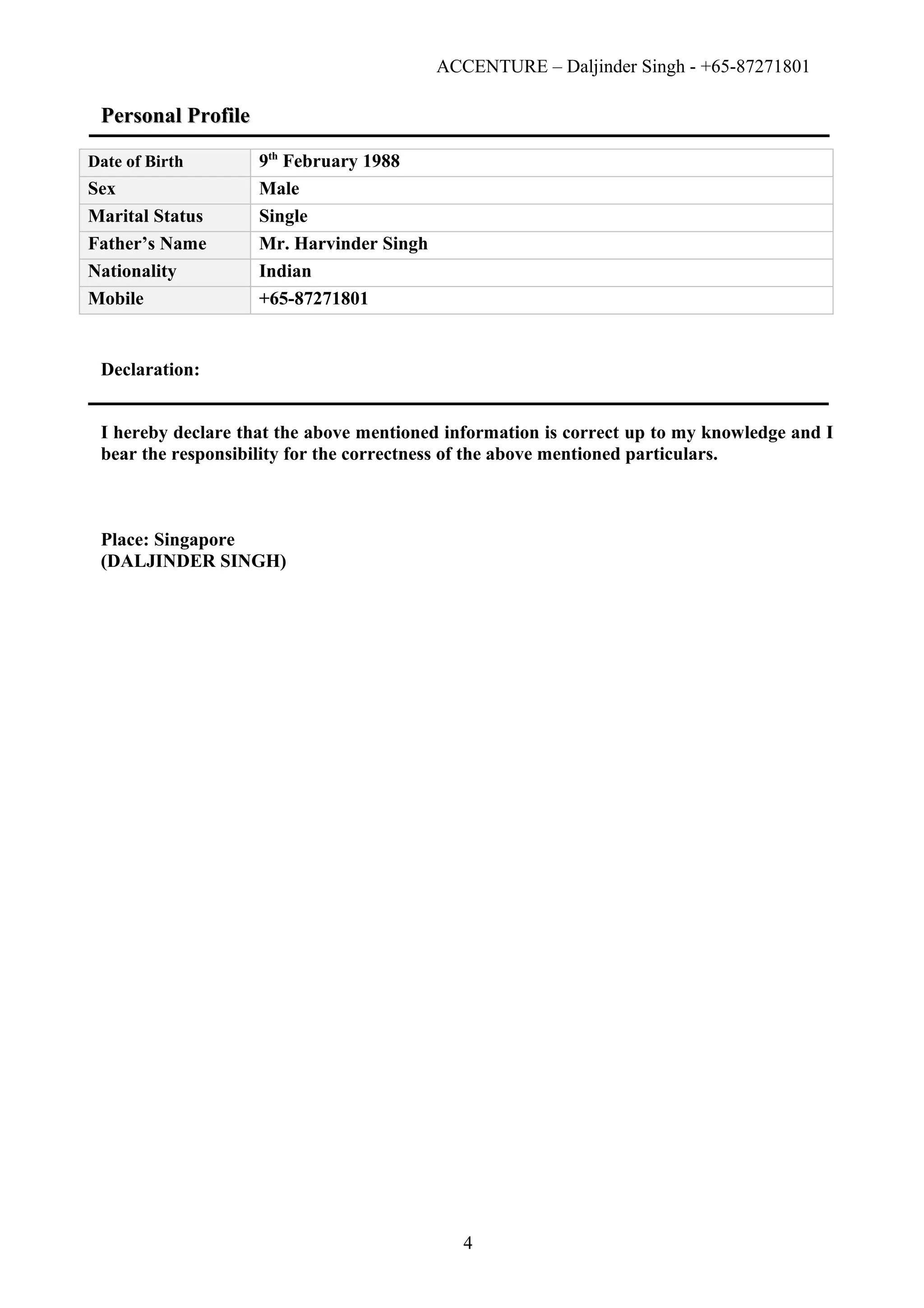ACCENTURE – Daljinder Singh - +65-87271801
Personal ProfilePersonal Profile
Date of Birth 9th
February 1988
Sex Male
Marital Status Single
Father’s Name Mr. Harvinder Singh
Nationality Indian
Mobile +65-87271801
Declaration:
I hereby declare that the above mentioned information is correct up to my knowledge and I
bear the responsibility for the correctness of the above mentioned particulars.
Place: Singapore
(DALJINDER SINGH)
4
 
