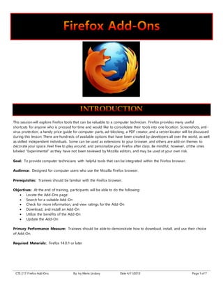 CTS 217: Firefox Add-Ons By: Ivy Marie Lindsey Date 4/11/2013 Page 1 of 7
This session will explore Firefox tools that can be valuable to a computer technician. Firefox provides many useful
shortcuts for anyone who is pressed for time and would like to consolidate their tools into one location. Screenshots, anti-
virus protection, a handy price guide for computer parts, ad-blocking, a PDF creator, and a server locator will be discussed
during this lesson. There are hundreds of available options that have been created by developers all over the world, as well
as skilled independent individuals. Some can be used as extensions to your browser, and others are add-on themes to
decorate your space. Feel free to play around, and personalize your Firefox after class. Be mindful, however, of the ones
labeled “Experimental” as they have not been reviewed by Mozilla editors, and may be used at your own risk.
Goal: To provide computer technicians with helpful tools that can be integrated within the Firefox browser.
Audience: Designed for computer users who use the Mozilla Firefox browser.
Prerequisites: Trainees should be familiar with the Firefox browser.
Objectives: At the end of training, participants will be able to do the following:
 Locate the Add-Ons page
 Search for a suitable Add-On
 Check for more information, and view ratings for the Add-On
 Download, and install an Add-On
 Utilize the benefits of the Add-On
 Update the Add-On
Primary Performance Measure: Trainees should be able to demonstrate how to download, install, and use their choice
of Add-On.
Required Materials: Firefox 14.0.1 or later
 