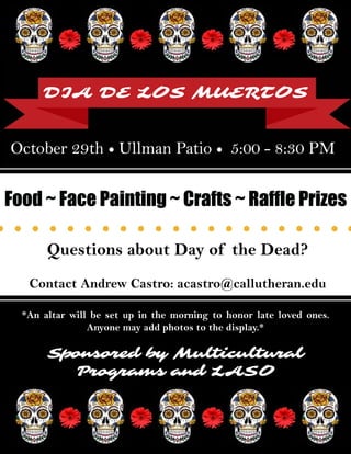 ***
*An altar will be set up in the morning to honor late loved ones.
Anyone may add photos to the display.*
DIA DE LOS MUERTOS
October 29th • Ullman Patio • 5:00 - 8:30 PM
Sponsored by Multicultural
Programs and LASO
Questions about Day of the Dead?
Contact Andrew Castro: acastro@callutheran.edu
Food ~ Face Painting ~ Crafts ~ Raffle Prizes
 