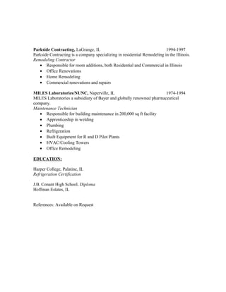 Parkside Contracting, LaGrange, IL 1994-1997
Parkside Contracting is a company specializing in residential Remodeling in the Illinois.
Remodeling Contractor
• Responsible for room additions, both Residential and Commercial in Illinois
• Office Renovations
• Home Remodeling
• Commercial renovations and repairs
MILES Laboratories/NUNC, Naperville, IL 1974-1994
MILES Laboratories a subsidiary of Bayer and globally renowned pharmaceutical
company.
Maintenance Technician
• Responsible for building maintenance in 200,000 sq ft facility
• Apprenticeship in welding
• Plumbing
• Refrigeration
• Built Equipment for R and D Pilot Plants
• HVAC/Cooling Towers
• Office Remodeling
EDUCATION:
Harper College, Palatine, IL
Refrigeration Certification
J.B. Conant High School, Diploma
Hoffman Estates, IL
References: Available on Request
 