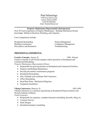 Paul Schuerings
3100 Gray Hawk Court
Aurora, Illinois 60503
Cell 630-660-8022
Email: Paulms40@att.net
Property Maintenance Representative/Entrepreneur
Over 20 Years Experience in Property Maintenance. Building Mechanical System
knowledge. Skilled in Electrical, Plumbing, and Carpentry.
Core Competencies include:
Residential Remodeling Project Management
Building Construction Compliance Management
Preventative and Restorative Troubleshooting
PROFSSIONAL EXPERIENCE:
Creative Concepts, Aurora, IL 1994 - Present
Creative Concepts is self owned company which specializes in Residential and
Commercial Remodeling
Property Maintenance Representative/Owner
• Responsible for growing business in Residential and Commercial facilities.
• Property and Building Maintenance
• Develop preventative maintenance programs
• Residential Remodeling
• Hire, Schedule and coordinate Sub Contractors
• Office Remodeling
• Read Blue Prints /Mechanical Diagrams
• Equipment Installation
Viking Contractors, Hanover, IL 1997-1999
Viking Contractors is a contractor specializing in Residential Projects limited to the
Western Suburbs of Illinois.
Finish Carpenter
• Responsible for carpentry, complete basement remodeling, drywalls, tiling, etc
• Customer Service
• Deck Designs
• Residential property remodeling
 