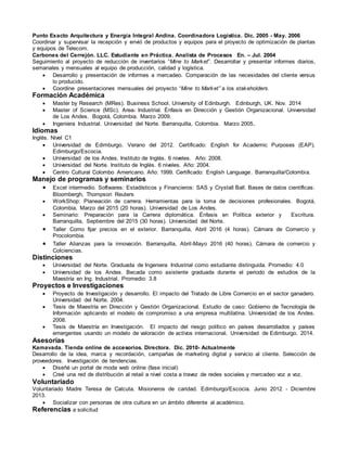 Punto Exacto Arquitectura y Energía Integral Andina. Coordinadora Logística. Dic. 2005 - May. 2006
Coordinar y supervisar la recepción y envió de productos y equipos para el proyecto de optimización de plantas
y equipos de Telecom.
Carbones del Cerrejón. LLC. Estudiante en Práctica. Analista de Procesos En. – Jul. 2004
Seguimiento al proyecto de reducción de inventarios “Mine to Market”. Desarrollar y presentar informes diarios,
semanales y mensuales al equipo de producción, calidad y logística.
 Desarrollo y presentación de informes a mercadeo. Comparación de las necesidades del cliente versus
lo producido.
 Coordine presentaciones mensuales del proyecto “Mine to Market” a los stakeholders.
Formación Académica
 Master by Research (MRes). Business School. University of Edinburgh. Edinburgh, UK. Nov. 2014
 Master of Science (MSc). Area: Industrial. Énfasis en Dirección y Gestión Organizacional. Universidad
de Los Andes. Bogotá, Colombia. Marzo 2009.
 Ingeniera Industrial. Universidad del Norte. Barranquilla, Colombia. Marzo 2005.
Idiomas
Inglés. Nivel C1
 Universidad de Edimburgo. Verano del 2012. Certificado: English for Academic Purposes (EAP).
Edimburgo/Escocia.
 Universidad de los Andes. Instituto de Inglés. 6 niveles. Año: 2008.
 Universidad del Norte. Instituto de Inglés. 6 niveles. Año: 2004.
 Centro Cultural Colombo Americano. Año: 1999. Certificado: English Language. Barranquilla/Colombia.
Manejo de programas y seminarios
 Excel intermedio. Softwares: Estadísticos y Financieros: SAS y Crystall Ball. Bases de datos científicas:
Bloombergh, Thompson Reuters
 WorkShop: Planeación de carrera. Herramientas para la toma de decisiones profesionales. Bogotá,
Colombia, Marzo del 2015 (20 horas). Universidad de Los Andes.
 Seminario: Preparación para la Carrera diplomática. Énfasis en Política exterior y Escritura.
Barranquilla, Septiembre del 2015 (30 horas). Universidad del Norte.
 Taller Como fijar precios en el exterior. Barranquilla, Abril 2016 (4 horas). Cámara de Comercio y
Procolombia.
 Taller Alianzas para la innovación. Barranquilla, Abril-Mayo 2016 (40 horas). Cámara de comercio y
Colciencias.
Distinciones
 Universidad del Norte. Graduada de Ingeniera Industrial como estudiante distinguida. Promedio: 4.0
 Universidad de los Andes. Becada como asistente graduada durante el periodo de estudios de la
Maestría en Ing. Industrial. Promedio: 3.8
Proyectos e Investigaciones
 Proyecto de Investigación y desarrollo. El impacto del Tratado de Libre Comercio en el sector ganadero.
Universidad del Norte. 2004.
 Tesis de Maestría en Dirección y Gestión Organizacional. Estudio de caso: Gobierno de Tecnología de
Información aplicando el modelo de compromiso a una empresa multilatina. Universidad de los Andes.
2008.
 Tesis de Maestría en Investigación. El impacto del riesgo político en países desarrollados y países
emergentes usando un modelo de valoración de activos internacional. Universidad de Edimburgo. 2014.
Asesorías
Kamavada. Tienda online de accesorios. Directora. Dic. 2010- Actualmente
Desarrollo de la idea, marca y recordación, campañas de marketing digital y servicio al cliente. Selección de
proveedores. Investigación de tendencias.
 Diseñé un portal de moda web online (fase inicial)
 Creé una red de distribución al retail a nivel costa a travez de redes sociales y mercadeo voz a voz.
Voluntariado
Voluntariado Madre Teresa de Calcuta. Misioneros de caridad. Edimburgo/Escocia. Junio 2012 - Diciembre
2013.
 Socializar con personas de otra cultura en un ámbito diferente al académico.
Referencias a solicitud
 