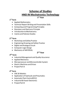 Scheme of Studies
HND IN Mechatronics Technology
1st
Year
1ST
Term
 Applied Mathematics
 Technical Report Writing and Presentation Skills
 Computing and Programming Principles
 Eductaion and Electronic Principle
 Introduction to Mechatronics
 Islamic and Pakistan Studies
2nd
Term
 Workshop and Safety Practice
 Engineering Drawing and Safety Practice
 Digital and Analogue Circuit
 Computer Logic Design
 Mechanics of MATERIAL
2nd
Year
3RD
Term
 IndustrialManagementand Quality Assurance
 Applied Mechanics
 Microprocessor and Microcontroller System
 Electric Machines and Drives
 ProjectPart A
4th
Term
 CNC & Robotics
 Application of Hydraulic and Pneumatics
 Automatic Plant Controll(PLC)
 Industrial& Power Electronics
 ProjectPart B
 