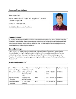 Resume of Soumik Saha
Name:SoumikSaha
Presentaddress:Shaheed Tajuddin Hall, Bangabandhu Agricultural
University,Gazipur,1706
Contact No.:+8801727164280
Email Address:Soumik.ayon@gmail.com
Career objective:
To buildupa highlyprofessional skill workingwitharenownedorganizationandtie upownknowledge,
experience andemployer’sexpectationsinordertomeet the organization’sshorttermandlongterm
objectives,andtoprove myself tobe an importantassetforthat organizationthroughmydedication,
sincerityandhighestlevel of professionalism.
Career Summary:
I have finishedthe degree of B.Sc.Ag.Econ(Hons.) underthe facultyof Agricultural Economicsand
BusinessStudiesfromSylhetAgriculturalUniversity, Sylhet.Ihave taughtmanysubjectswhich are
relatedtoAgricultural Finance andBanking,Agricultural Marketingand Business Management,
Agricultural Statistics andComputerApplication,Agricultural EconomicsandPolicy,AgriculturalRural
Development.
Academic Qualification:
Name of the
examination/Degree
Name of the
institution/university
PassingYear Result Equivalentclass
B.Sc.Ag.Econ.(Hons.) SylhetAgricultural
University,Sylhet-
3100
2015 CGPA-3.056(Out
of 4)
Firstclass
HigherSecondary
Certificate
Sirajgonj Govt.
college, Sirajgonj
2010 GPA-4.2(Outof 5) Firstclass
SecondarySchool
Certificate
B.L.Govt.Scholl,
Sirajgonj
2008 GPA-5(Outof 5) Firstclass
 