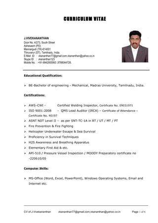 CURRICULUM VITAE 
J.VIVEKANANTHAN 
Door No. 4/273, South Street 
Ashesasm (PO) 
Mannargudi (TK)-614001 
Thiruvarur (DT), Tamilnadu, India. 
E-Mail ID : vkananthan77@gmail.com,vkananthan@yahoo.co.in 
Skype ID : vkananthan123 
Mobile No. : +91-9942955993 ,9788044728. 
Educational Qualification: 
 BE-Bachelor of engineering - Mechanical, Madras University, Tamilnadu, India. 
Certifications: 
 AWS-CWI - Certified Welding Inspector, Certificate No. 09031971 
 ISO 9001:2008 - QMS Lead Auditor (IRCA) – Certificate of Attendance – 
Certificate No. 40197 
 ASNT NDT Level II - as per SNT-TC-1A in RT / UT / MT / PT 
 Fire Prevention & Fire Fighting 
 Helicopter Underwater Escape & Sea Survival 
 Proficiency in Survival Techniques 
 H2S Awareness and Breathing Apparatus 
 Elementary First Aid & etc. 
 API-510 / Pressure Vessel Inspection / MOODY Preparatory certificate no 
-220610/05 
Computer Skills: 
 MS-Office (Word, Excel, PowerPoint), Windows Operating Systems, Email and 
Internet etc. 
CV of J.Vivekananthan vkananthan77@gmail.com,vkananthan@yahoo.co.in Page 1 of 6 
 
