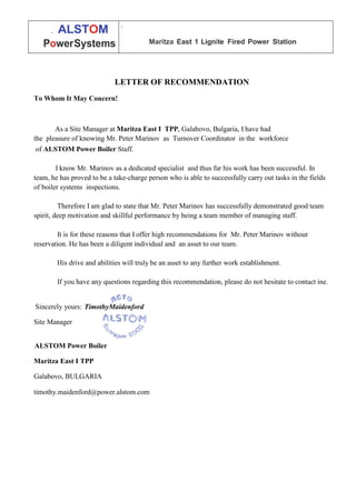 LETTER OF RECOMMENDATION
To Whom It May Concern!
As a Site Manager at Maritza East I TPP, Galabovo, Bulgaria, I have had
the pleasure of knowing Mr. Peter Marinov as Turnover Coordinator in the workforce
of ALSTOM Power Boiler Staff.
I know Mr. Marinov as a dedicated specialist and thus far his work has been successful. In
team, he has proved to be a take-charge person who is able to successfully carry out tasks in the fields
of boiler systems inspections.
Therefore I am glad to state that Mr. Peter Marinov has successfully demonstrated good team
spirit, deep motivation and skillful performance by being a team member of managing staff.
It is for these reasons that I offer high recommendations for Mr. Peter Marinov without
reservation. He has been a diligent individual and an asset to our team.
His drive and abilities will truly be an asset to any further work establishment.
If you have any questions regarding this recommendation, please do not hesitate to contact ine.
Sincerely yours: TimothyMaidenford
Site Manager
ALSTOM Power Boiler
Maritza East I TPP
Galabovo, BULGARIA
timothy.maidenford@power.alstom.com
. ALSTOM
PowerSystems
.
Maritza East 1 Lignite Fired Power Station
 