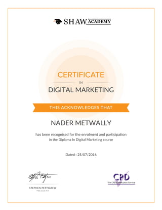 THIS ACKNOWLEDGES THAT
has been recognised for the enrolment and participation
CERTIFICATE
IN
STEPHEN PETTIGREW
PRESIDENT
DIGITAL MARKETING
NADER METWALLY
in the Diploma In Digital Marketing course
Dated : 25/07/2016
 