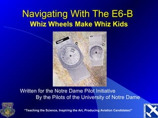 “Teaching the Science, Inspiring the Art, Producing Aviation Candidates!”
Navigating With The E6-BNavigating With The E6-B
Whiz Wheels Make Whiz Kids
Written for the Notre Dame Pilot Initiative
By the Pilots of the University of Notre Dame
 