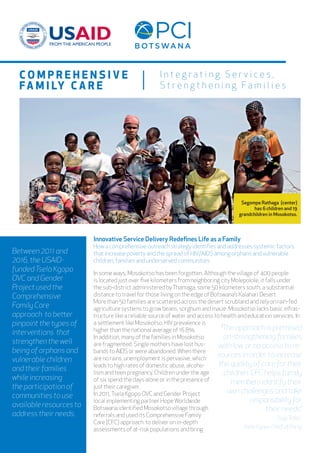 I n t e g r a t i n g S e r v i c e s ,
S t r e n g t h e n i n g F a m i l i e s
Between 2011 and
2016, the USAID-
fundedTsela Kgopo
OVC and Gender
Project used the
Comprehensive
Family Care
approach to better
pinpoint the types of
interventions that
strengthen the well
being of orphans and
vulnerable children
and their families
while increasing
the participation of
communities to use
available resources to
address their needs.
In some ways, Mosokotso has been forgotten. Although the village of 400 people
is located just over five kilometers from neighboring city Molepolole, it falls under
the sub-district administered byThamaga, some 50 kilometers south, a substantial
distance to travel for those living on the edge of Botswana’s Kalahari Desert.
More than 50 families are scattered across the desert scrubland and rely on rain-fed
agriculture systems to grow beans, sorghum and maize. Mosokotso lacks basic infras-
tructure like a reliable source of water and access to health and education services. In
a settlement like Mosokotso, HIVprevalence is
higher than the national average of 16.8%.
In addition, many of the families in Mosokotso
are fragmented. Single mothers have lost hus-
bands to AIDS or were abandoned.When there
are no rains, unemployment is pervasive, which
leads to high rates of domestic abuse, alcoho-
lism and teen pregnancy. Children under the age
of six spend the days alone or in the presence of
just their caregiver.
In 2011,Tsela Kgopo OVC and Gender Project
local implementing partner HopeWorldwide
Botswana identified Mosokotso village through
referrals and used its Comprehensive Family
Care (CFC) approach to deliver on in-depth
assessments of at-risk populations and bring
Segompe Rathaga (center)
has 6 children and 19
grandchildren in Mosokotso.
“The approach is premised
on strengthening families
with low or no access to re-
sources in order to increase
the quality of care for their
children. CFC helps family
members identify their
own challenges and take
responsibility for
their needs.”
Tsige Teferi.
Tsela Kgopo Chief of Party
C O M P R E H E N S I V E
FA M I LY C A R E
Innovative Service Delivery Redefines Life as a Family
How a comprehensive outreach strategy identifies and addresses systemic factors
that increase poverty and the spread of HIV/AIDS among orphans and vulnerable
children, families and underserved communities
 