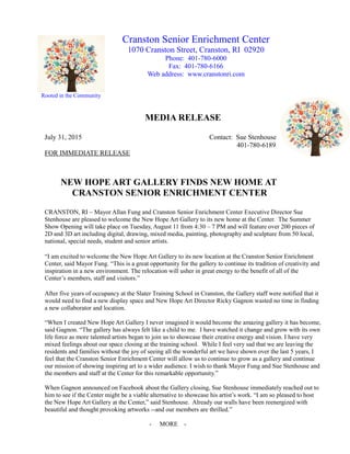 Rooted in the Community
MEDIA RELEASE
July 31, 2015 Contact: Sue Stenhouse
401-780-6189
FOR IMMEDIATE RELEASE
NEW HOPE ART GALLERY FINDS NEW HOME AT
CRANSTON SENIOR ENRICHMENT CENTER
CRANSTON, RI – Mayor Allan Fung and Cranston Senior Enrichment Center Executive Director Sue
Stenhouse are pleased to welcome the New Hope Art Gallery to its new home at the Center. The Summer
Show Opening will take place on Tuesday, August 11 from 4:30 – 7 PM and will feature over 200 pieces of
2D and 3D art including digital, drawing, mixed media, painting, photography and sculpture from 50 local,
national, special needs, student and senior artists.
“I am excited to welcome the New Hope Art Gallery to its new location at the Cranston Senior Enrichment
Center, said Mayor Fung. “This is a great opportunity for the gallery to continue its tradition of creativity and
inspiration in a new environment. The relocation will usher in great energy to the benefit of all of the
Center’s members, staff and visitors.”
After five years of occupancy at the Slater Training School in Cranston, the Gallery staff were notified that it
would need to find a new display space and New Hope Art Director Ricky Gagnon wasted no time in finding
a new collaborator and location.
“When I created New Hope Art Gallery I never imagined it would become the amazing gallery it has become,
said Gagnon. “The gallery has always felt like a child to me. I have watched it change and grow with its own
life force as more talented artists began to join us to showcase their creative energy and vision. I have very
mixed feelings about our space closing at the training school. While I feel very sad that we are leaving the
residents and families without the joy of seeing all the wonderful art we have shown over the last 5 years, I
feel that the Cranston Senior Enrichment Center will allow us to continue to grow as a gallery and continue
our mission of showing inspiring art to a wider audience. I wish to thank Mayor Fung and Sue Stenhouse and
the members and staff at the Center for this remarkable opportunity.”
When Gagnon announced on Facebook about the Gallery closing, Sue Stenhouse immediately reached out to
him to see if the Center might be a viable alternative to showcase his artist’s work. “I am so pleased to host
the New Hope Art Gallery at the Center,” said Stenhouse. Already our walls have been reenergized with
beautiful and thought provoking artworks --and our members are thrilled.”
- MORE -
Cranston Senior Enrichment Center
1070 Cranston Street, Cranston, RI 02920
Phone: 401-780-6000
Fax: 401-780-6166
Web address: www.cranstonri.com
 