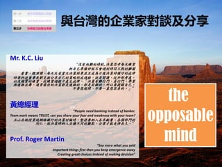 cv
c̨IҌՄ
Mr. K.C. Liu
]Ѓyĕr,Q˼ÿ쾚
ԼʂþͲrgyP
 vÿ췴ʡQ߽YKҳɞQߕr֔صĽ
AƼLԼĲγ^̣xⲿ]
Լlľľ^ЮaɡQyTTW
c}s裬ͨѵěQ߶}sġyġҪԼ
Ҫ_Ҫһֱ׵ġ
S
People need banking instead of banker.
Team work means TRUST, can you share your fear and weakness with your team?
ɽͶYW·yеěQӑՓrԳҪ{gӡT
ͬʣQߕr{Nͬ^cIߵLá
Prof. Roger Martin
Say more what you said
Important things first then you keep emergence away
Creating great choices instead of making decision
cv
the
opposable
mind
 